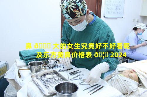 鼻 🐘 大的女生究竟好不好看呢及东方美鼻价格表 🦋 2024情况如何